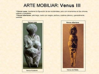 Venus rusas: mantienen la figuración de las occidentales, pero con ornamentos en las cinturas,
collares y brazaletes.
Venus siberianas: pelo largo, rostro con rasgos, pechos y caderas planos y, generalmente,
vestidas.
ARTE MOBILIAR:ARTE MOBILIAR: Venus IIIVenus III
Venus siberiana
Venus de Malta
Venus rusa
Venus Kostenki
 