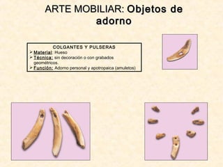 ARTE MOBILIAR:ARTE MOBILIAR: Objetos deObjetos de
adornoadorno
COLGANTES Y PULSERAS
 Material: Hueso
 Técnica: sin decoración o con grabados
geométricos.
 Función: Adorno personal y apotropaica (amuletos)
 
