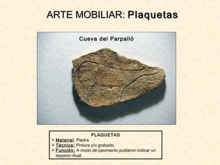 ARTE MOBILIAR:ARTE MOBILIAR: PlaquetasPlaquetas
PLAQUETAS
 Material: Piedra
 Técnica: Pintura y/o grabado.
 Función: A modo de pavimento pudieron indicar un
espacio ritual.
Cueva del Parpalló
 