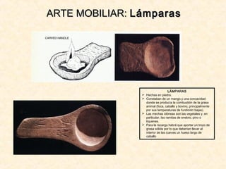 LÁMPARAS
 Hechas en piedra.
 Constaban de un mango y una concavidad
donde se producía la combustión de la grasa
animal (foca, caballo y bovino, principalmente
por sus temperaturas de fundición bajas).
 Las mechas idóneas son las vegetales y, en
particular, las ramitas de enebro, pino o
líquenes.
 Para la recarga habrá que aportar un trozo de
grasa sólida por lo que deberían llevar al
interior de las cuevas un hueso largo de
caballo
ARTE MOBILIAR:ARTE MOBILIAR: LámparasLámparas
 