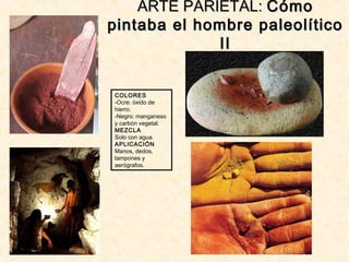 ARTE PARIETAL:ARTE PARIETAL: CómoCómo
pintaba el hombre paleolíticopintaba el hombre paleolítico
IIII
COLORES
-Ocre: óxido de
hierro.
-Negro: manganeso
y carbón vegetal.
MEZCLA
Solo con agua.
APLICACIÓN
Manos, dedos,
tampones y
aerógrafos.
 