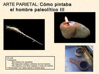 ARTE PARIETAL:ARTE PARIETAL: Cómo pintabaCómo pintaba
el hombre paleolítico IIIel hombre paleolítico III
LA LUZ
Lámparas
De piedra con oquedad.
Se deposita tuétano (médula de los huesos).
Se dispone una fibra vegetal a modo de mecha.
“Antorchas” con rama resina y hierba seca.
 