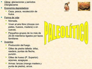  ClimaClima: glaciaciones y periodos: glaciaciones y periodos
interglaciaresinterglaciares
 Economía depredadoraEconomía depredadora::
 Caza, pesca, recolección deCaza, pesca, recolección de
frutosfrutos
 Forma de vidaForma de vida::
 Nómada.Nómada.
 Viven al aire libre (chozas conViven al aire libre (chozas con
pieles, huesos, madera) o enpieles, huesos, madera) o en
cuevas.cuevas.
 Pequeños grupos de no más dePequeños grupos de no más de
20-30 miembros ligados por lazos20-30 miembros ligados por lazos
familiaresfamiliares
 InventosInventos::
 Producción del fuego.Producción del fuego.
 Útiles de piedra tallada: bifaz,Útiles de piedra tallada: bifaz,
raedera, puntas de flecha,raedera, puntas de flecha,
punzón.punzón.
 Útiles de hueso (P. Superior):Útiles de hueso (P. Superior):
arpones, azagayas …arpones, azagayas …
 Armas: lanzas (mango madera yArmas: lanzas (mango madera y
punta de piedra), arcos.punta de piedra), arcos.
 