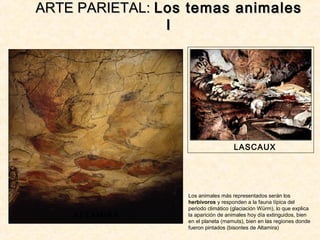 ARTE PARIETAL:ARTE PARIETAL: Los temas animalesLos temas animales
II
ALTAMIRA
LASCAUX
Los animales más representados serán los
herbívoros y responden a la fauna típica del
periodo climático (glaciación Würm), lo que explica
la aparición de animales hoy día extinguidos, bien
en el planeta (mamuts), bien en las regiones donde
fueron pintados (bisontes de Altamira)
 