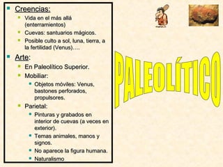  Creencias:Creencias:
 Vida en el más alláVida en el más allá
(enterramientos)(enterramientos)
 Cuevas: santuarios mágicos.Cuevas: santuarios mágicos.
 Posible culto a sol, luna, tierra, aPosible culto a sol, luna, tierra, a
la fertilidad (Venus)….la fertilidad (Venus)….
 ArteArte::
 En Paleolítico Superior.En Paleolítico Superior.
 Mobiliar:Mobiliar:
 Objetos móviles: Venus,Objetos móviles: Venus,
bastones perforados,bastones perforados,
propulsores.propulsores.
 Parietal:Parietal:
 Pinturas y grabados enPinturas y grabados en
interior de cuevas (a veces eninterior de cuevas (a veces en
exterior).exterior).
 Temas animales, manos yTemas animales, manos y
signos.signos.
 No aparece la figura humana.No aparece la figura humana.
 NaturalismoNaturalismo
 