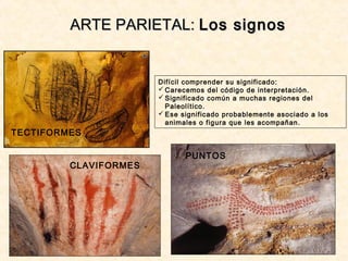 ARTE PARIETAL:ARTE PARIETAL: Los signosLos signos
TECTIFORMES
CLAVIFORMES
PUNTOS
Difícil comprender su significado:
 Carecemos del código de interpretación.
 Significado común a muchas regiones del
Paleolítico.
 Ese significado probablemente asociado a los
animales o figura que les acompañan.
 