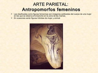 ARTE PARIETAL:ARTE PARIETAL:
Antropomorfos femeninosAntropomorfos femeninos
 Las clasificadas como figuras femeninas son imágenes estilizadas del cuerpo de una mujer
en las que se observa el ensanche en la zona de las mamas.
 En ocasiones serán figuras híbridas de mujer y animal.
 