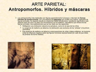  Los antropomorfos más habituales son figuras aparentemente humanas o más bien de formas
híbridas de hombre-animal, con una especie de máscaras que ocultan sus rostros, máscaras de
figuras animales. Su aspecto resulta en ocasiones hasta caricaturesco, resultando significativo este
aspecto toda vez que a su lado nos encontramos con el realismo, naturalismo que emana de las
figuras animales. Las explicaciones que se han dado son las siguientes:
 Reflejarían una inclinación natural a la caricatura, como en el caso de los niños.
 La ausencia de realismo se debería a la dedicación casi exclusiva de los “artistas” a la pintura
zoomófica.
 Esa ausencia de realismo se debería a preocupaciones de orden mágico-religioso, se buscaría
evitar la influencia negativa sobre las figuras humanas representadas (en caso de que éstas
se pintaran de forma realista)
ARTE PARIETAL:ARTE PARIETAL:
Antropomorfos. Híbridos y máscarasAntropomorfos. Híbridos y máscaras
 