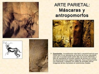 ARTE PARIETAL:ARTE PARIETAL:
Máscaras yMáscaras y
antropomorfosantropomorfos
 Conclusión: la explicación más fácil y verosímil sería la que
indica que no se representa al hombre de forma naturalista
para que no pueda existir sobre ella una acción fetichista, y
sólo se representa al hombre vestido de animal con motivo
de representaciones mágico-religiosas. Esos antropomorfos
con máscaras o vestidos con pieles de animales serían
imágenes de los chamanes en ceremonias rituales.
 