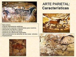 Naturalismo.
Figuras básicamente estáticas.
Ausencia de escenas comprensibles para nosotros.
Asociación de figuras y signos.
Ausencia de figuras humanas.
Ausencia de referencias espaciales.
Aprovechamiento de salientes de las rocas: volumen.
Superposición.
ARTE PARIETAL:ARTE PARIETAL:
CaracterísticasCaracterísticas
 