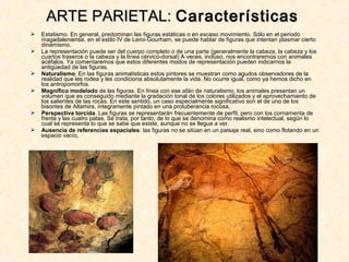  Estatismo. En general, predominan las figuras estáticas o en escaso movimiento. Sólo en el periodo
magadaleniense, en el estilo IV de Leroi-Gourham, se puede hablar de figuras que intentan plasmar cierto
dinamismo.
 La representación puede ser del cuerpo completo o de una parte (generalmente la cabeza, la cabeza y los
cuartos traseros o la cabeza y la línea cérvico-dorsal) A veces, incluso, nos encontraremos con animales
acéfalos. Ya comentaremos que estos diferentes modos de representación pueden indicarnos la
antigüedad de las figuras.
 Naturalismo. En las figuras animalísticas estos pintores se muestran como agudos observadores de la
realidad que les rodea y les condiciona absolutamente la vida. No ocurre igual, como ya hemos dicho en
los antropomorfos.
 Magnífico modelado de las figuras. En línea con ese afán de naturalismo, los animales presentan un
volumen que es conseguido mediante la gradación tonal de los colores utilizados y el aprovechamiento de
los salientes de las rocas. En este sentido, un caso especialmente significativo son el de uno de los
bisontes de Altamira, íntegramente pintado en una protuberancia rocosa.
 Perspectiva torcida. Las figuras se representarán frecuentemente de perfil, pero con los cornamenta de
frente y las cuatro patas. Se trata, por tanto, de lo que se denomina como realismo intelectual, según lo
cual se representa lo que se sabe que existe, aunque no se llegue a ver.
 Ausencia de referencias espaciales: las figuras no se sitúan en un paisaje real, sino como flotando en un
espacio vacío,
ARTE PARIETAL:ARTE PARIETAL: CaracterísticasCaracterísticas
 