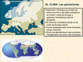 EL CLIMA: Las glaciacionesEL CLIMA: Las glaciaciones
Definición: Periodos de tiempo de
clima muy frío y de hielos perpetuos
en centro, norte de Europa y
sistemas montañosos del sur
(España).
El clima de Cantabria similar al de
norte de Europa actual
Fauna adaptada este clima (bisontes,
renos, mamuts)
Entre las glaciaciones hubo periodos
interglaciares de clima más templado.
 