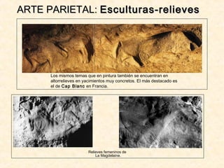 ARTE PARIETAL:ARTE PARIETAL: Esculturas-relievesEsculturas-relieves
Los mismos temas que en pintura también se encuentran en
altorrelieves en yacimientos muy concretos. El más destacado es
el de Cap Blanc en Francia.
Relieves femeninos de
La Magdelaine.
 