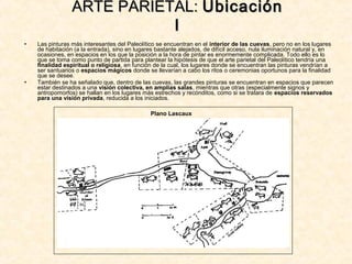 • Las pinturas más interesantes del Paleolítico se encuentran en el interior de las cuevas, pero no en los lugares
de habitación (a la entrada), sino en lugares bastante alejados, de difícil acceso, nula iluminación natural y, en
ocasiones, en espacios en los que la posición a la hora de pintar es enormemente complicada. Todo ello es lo
que se toma como punto de partida para plantear la hipótesis de que el arte parietal del Paleolítico tendría una
finalidad espiritual o religiosa, en función de la cual, los lugares donde se encuentran las pinturas vendrían a
ser santuarios o espacios mágicos donde se llevarían a cabo los ritos o ceremonias oportunos para la finalidad
que se desee.
• También se ha señalado que, dentro de las cuevas, las grandes pinturas se encuentran en espacios que parecen
estar destinados a una visión colectiva, en amplias salas, mientras que otras (especialmente signos y
antropomorfos) se hallan en los lugares más estrechos y recónditos, como si se tratara de espacios reservados
para una visión privada, reducida a los iniciados.
ARTE PARIETAL:ARTE PARIETAL: UbicaciónUbicación
II
Plano Lascaux
 