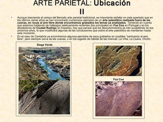 • Aunque trascienda el campo del llamado arte parietal tradicional, es importante señalar en este apartado que en
los últimos veinte años se han encontrado numerosos ejemplos de un arte paleolítico realizado fuera de las
cuevas, en rocas al aire libre donde encontramos grabados los temas ya analizados. Teniendo en cuenta
que estamos hablando de hallazgos relativamente recientes (los principales en Foz Coa en Portugal y en los
alrededores de Ciudad Rodrigo en España), hay que pensar que los descubrimientos se irán sucediendo en los
próximos años, lo que modificará algunas de las conclusiones que sobre el arte paleolítico se mantienen hasta
este momento.
• En el caso de Cantabria ya encontramos algunos ejemplos de esos grabados en posibles “santuarios al aire
libre”, pero siempre cerca de las cuevas, o en los lugares de hábitat de las mismas: La Viña, La Lluera, Chufín.
ARTE PARIETAL:ARTE PARIETAL: UbicaciónUbicación
IIII
Siega Verde
Foz Coa
 