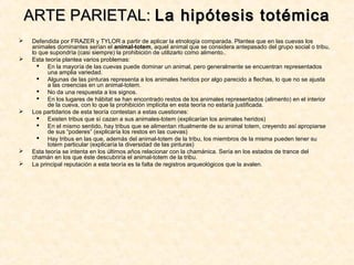  Defendida por FRAZER y TYLOR a partir de aplicar la etnología comparada. Plantea que en las cuevas los
animales dominantes serían el animal-totem, aquel animal que se considera antepasado del grupo social o tribu,
lo que supondría (casi siempre) la prohibición de utilizarlo como alimento..
 Esta teoría plantea varios problemas:
 En la mayoría de las cuevas puede dominar un animal, pero generalmente se encuentran representados
una amplia variedad.
 Algunas de las pinturas representa a los animales heridos por algo parecido a flechas, lo que no se ajusta
a las creencias en un animal-totem.
 No da una respuesta a los signos.
 En los lugares de hábitat se han encontrado restos de los animales representados (alimento) en el interior
de la cueva, con lo que la prohibición implícita en esta teoría no estaría justificada.
 Los partidarios de esta teoría contestan a estas cuestiones:
 Existen tribus que sí cazan a sus animales-totem (explicarían los animales heridos)
 En el mismo sentido, hay tribus que se alimentan ritualmente de su animal totem, creyendo así apropiarse
de sus “poderes” (explicaría los restos en las cuevas)
 Hay tribus en las que, además del animal-totem de la tribu, los miembros de la misma pueden tener su
totem particular (explicaría la diversidad de las pinturas)
 Esta teoría se intenta en los últimos años relacionar con la chamánica. Sería en los estados de trance del
chamán en los que éste descubriría el animal-totem de la tribu.
 La principal reputación a esta teoría es la falta de registros arqueológicos que la avalen.
ARTE PARIETAL:ARTE PARIETAL: La hipótesis totémicaLa hipótesis totémica
 