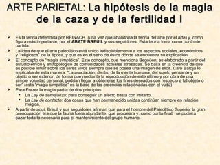  Es la teoría defendida por REINACH (una vez que abandona la teoría del arte por el arte) y, como
figura más importante, por el ABATE BREUIL y sus seguidores. Esta teoría toma como punto de
partida:
 La idea de que el arte paleolítico está unido indisolublemente a los aspectos sociales, económicos
y “religiosos” de la época, y que es en el seno de éstos dónde se encuentra su explicación.
 El concepto de “magia simpática”. Este concepto, que menciona Begoüen, es elaborado a partir del
estudio étnico y antropológico de comunidades actuales atrasadas. Se basa en la creencia de que
es posible influir sobre los seres vivos siempre que se posea una imagen de ellos. Caro Baroja lo
explicaba de esta manera: “La asociación, dentro de la mente humana, del sujeto pensante y un
objeto o ser exterior, de forma que mediante la reproducción de este último y por obra de una
simple voluntad personal, podrían llegar a obtenerse los fines deseados con respecto a tal objeto o
ser” (esta “magia simpatica” es la base de las creencias relacionadas con el vudú)
 Para Frazer la magia partía de dos principios:
 La Ley de semejanza: para conseguir un efecto basta con imitarlo.
 La Ley de contacto: dos cosas que han permanecido unidas continúan siempre en relación
mágica.
 A partir de aquí, Breuil y sus seguidores afirman que para el hombre del Paleolítico Superior la gran
preocupación era que la fauna fuera abundante, que procreara y, como punto final, se pudiera
cazar toda la necesaria para el mantenimiento del grupo humano.
ARTE PARIETAL:ARTE PARIETAL: La hipótesis de la magiaLa hipótesis de la magia
de la caza y de la fertilidad Ide la caza y de la fertilidad I
 