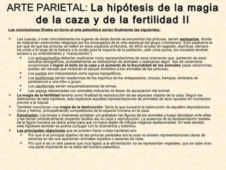 Las conclusiones finales en torno al arte paleolítico serían finalmente las siguientes:
 Las cuevas, o más concretamente los lugares de éstas donde se encuentran las pinturas, serían santuarios, donde
se realizarían ceremonias religiosas por los encargados de la vida espiritual del grupo (chamanes). Esto explicaría el
por qué de que las pinturas se hallen en esos espacios profundos, de difícil acceso (lo sagrado, espiritual, siempre
irá unido a lo largo de la historia a lo oculto para la mayoría de la población, sólo unos pocos, los iniciados tendrán
acceso a su entendimiento y “manipulación”).
 Los antropomorfos deberían explicarse como representaciones de esos chamanes que, partiendo de esos
estudios etnográficos, probablemente se disfrazarían de animales y realizarían algún tipo de ceremonia
encaminada a lograr el éxito en la caza y al aumento de la fecundidad de los animales (esas ceremonias
podían ser danzas que incluirían el ataque simbólico a los animales de las pinturas).
 Los puntos son interpretados como signos topográficos.
 Los tectiformes serían residencias de los espíritus de los antepasados, chozas, trampas, símbolos de
pertenencia a una tribu o grupo.
 Los claviformes serían esquematizaciones de armas.
 Las manos relacionadas con animales indicarían el deseo de apropiación del animal.
 La magia de la fertilidad tendría como finalidad la reproducción de las especies objetos de la caza. Según los
defensores de esta hipótesis, esto explicaría aquellas representaciones de animales de sexo opuesto en momentos
previos a la cópula.
 También mencionan una magia de la destrucción. Sería la que buscaría la destrucción de aquellos depredadores
(osos y felinos, principalmente) competidores de la especie humana en la caza.
 Conclusión: Los brujos o chamanes pintaban y/o grababan las figuras de los animales y luego danzaban ante ellas
y las herían simbólicamente creyendo facilitar así su caza y reproducción. La ausencia de la representación realista
de la figura humana se debía evitar para que no fuera objeto de influjos mágicos desfavorables. En este sentido
esta hipótesis también se podría conjugar con la chamánica y totémica.
 Las principales objeciones que se pueden hacer a esta hipótesis son:
 Por qué si el principal objetivo de las pinturas parietales era la caza no existen representaciones claras de
escenas en las que aparezcan animales cazados o escenas de caza.
 Por qué si es un arte parece que muy ligado a la alimentación no se representan vegetales, que se sabe eran
una parte importante en la dieta del hombre paleolítico.
ARTE PARIETAL:ARTE PARIETAL: La hipótesis de la magiaLa hipótesis de la magia
de la caza y de la fertilidad IIde la caza y de la fertilidad II
 