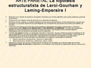  Rechaza como método de estudio la etnografía. Entienden que el arte paleolítico sólo puede explicarse partiendo
de él mismo.
 Piensan que ni la relación entre las pinturas ni su ubicación es aleatoria.
 Partiendo de ello, realizan un análisis estadístico de los temas representados, de las asociaciones o grupos que
formaban y su posición dentro de la cueva llegando a la conclusión de que priman dos motivos (el caballo y el
bisonte).
 A partir de aquí deduce que esos dos motivos deberían representar dos polos contrapuestos o principios
yuxtapuestos ( EL CABALLO LO MASCULINO Y LOS BÓVIDOS LO FEMENINO ). Al resto de animales les
designa un valor secundario pero participe de estos dos polos. ( las heridas de los animales deberían
interpretarse como lo femenino, las lanzas como lo masculino.... )
 También los signos tendrían un significado masculino o femenino: “la gran unidad que parece manifiesta en los
signos paleolíticos no es más que la alternancia entre los dos polos del macho y de la hembra”. Estos signos se
transmitirían de generación en generación, representando una tradición iconográfica muy elaborada y
correspondiendo a un mundo de ideas muy difundido en el espacio y perdurable en el tiempo.
 Signos masculinos: puntuaciones, macarrón y bastoncillos.
 Signos femeninos: tectiformes, claviformes, manos, vulvas.
 Plantea por primera vez que las yuxtaposiciones de figuras, tan aceptada, son intencionadas (por lo tanto
deberíamos hablar de escenas) y responden a una tradición muy concreta de organización de las cuevas como
santuarios.
ARTE PARIETAL:ARTE PARIETAL: La hipótesisLa hipótesis
estructuralista de Leroi-Gourham yestructuralista de Leroi-Gourham y
Laming-Emperaire ILaming-Emperaire I
 