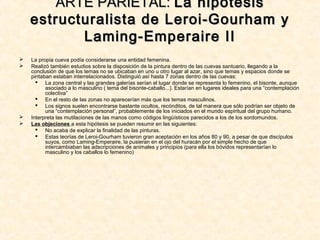 La propia cueva podía considerarse una entidad femenina.
 Realizó también estudios sobre la disposición de la pintura dentro de las cuevas santuario, llegando a la
conclusión de que los temas no se ubicaban en uno u otro lugar al azar, sino que temas y espacios donde se
pintaban estaban interrelacionados. Distinguió así hasta 7 zonas dentro de las cuevas:
 La zona central y las grandes galerías serían el lugar donde se representa lo femenino, el bisonte, aunque
asociado a lo masculino ( tema del bisonte-caballo...). Estarían en lugares ideales para una “contemplación
colectiva”
 En el resto de las zonas no aparecerían más que los temas masculinos.
 Los signos suelen encontrarse bastante ocultos, recónditos, de tal manera que sólo podrían ser objeto de
una “contemplación personal”, probablemente de los iniciados en el mundo espiritual del grupo humano.
 Interpreta las mutilaciones de las manos como códigos lingüísticos parecidos a los de los sordomundos.
 Las objeciones a esta hipótesis se pueden resumir en las siguientes:
 No acaba de explicar la finalidad de las pinturas.
 Estas teorías de Leroi-Gourham tuvieron gran aceptación en los años 80 y 90, a pesar de que discípulos
suyos, como Laming-Emperaire, la pusieran en el ojo del huracán por el simple hecho de que
intercambiaban las adscripciones de animales y principios (para ella los bóvidos representarían lo
masculino y los caballos lo femenino)
ARTE PARIETAL:ARTE PARIETAL: La hipótesisLa hipótesis
estructuralista de Leroi-Gourham yestructuralista de Leroi-Gourham y
Laming-Emperaire IILaming-Emperaire II
 