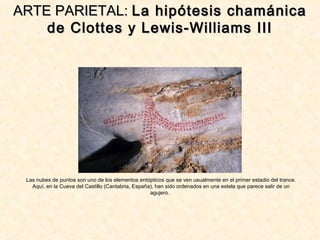 Las nubes de puntos son uno de los elementos entópticos que se ven usualmente en el primer estadio del trance.
Aquí, en la Cueva del Castillo (Cantabria, España), han sido ordenados en una estela que parece salir de un
agujero.
ARTE PARIETAL:ARTE PARIETAL: La hipótesis chamánicaLa hipótesis chamánica
de Clottes y Lewis-Williams IIIde Clottes y Lewis-Williams III
 