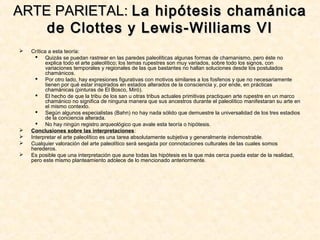  Crítica a esta teoría:
 Quizás se puedan rastrear en las paredes paleolíticas algunas formas de chamanismo, pero éste no
explica todo el arte paleolítico; los temas rupestres son muy variados, sobre todo los signos, con
variaciones temporales y regionales de las que bastantes no hallan soluciones desde los postulados
chamánicos.
 Por otro lado, hay expresiones figurativas con motivos similares a los fosfenos y que no necesariamente
tienen por qué estar inspirados en estados alterados de la consciencia y, por ende, en prácticas
chamánicas (pinturas de El Bosco, Miró).
 El hecho de que la tribu de los san u otras tribus actuales primitivas practiquen arte rupestre en un marco
chamánico no significa de ninguna manera que sus ancestros durante el paleolítico manifestaran su arte en
el mismo contexto.
 Según algunos especialistas (Bahn) no hay nada sólido que demuestre la universalidad de los tres estadios
de la conciencia alterada.
 No hay ningún registro arqueológico que avale esta teoría o hipótesis.
 Conclusiones sobre las interpretaciones:
 Interpretar el arte paleolítico es una tarea absolutamente subjetiva y generalmente indemostrable.
 Cualquier valoración del arte paleolítico será sesgada por connotaciones culturales de las cuales somos
herederos.
 Es posible que una interpretación que aune todas las hipótesis es la que más cerca pueda estar de la realidad,
pero este mismo planteamiento adolece de lo mencionado anteriormente.
ARTE PARIETAL:ARTE PARIETAL: La hipótesis chamánicaLa hipótesis chamánica
de Clottes y Lewis-Williams VIde Clottes y Lewis-Williams VI
 