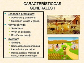  Economía productoraEconomía productora::
 Agricultura y ganadería.Agricultura y ganadería.
 Mantienen la caza y pesca.Mantienen la caza y pesca.
 Forma de vidaForma de vida::
 Sedentaria.Sedentaria.
 Viven en poblados.Viven en poblados.
 División del trabajo.División del trabajo.
 InventosInventos::
 Siembra.Siembra.
 Domesticación de animalesDomesticación de animales
 La cerámica y el tejido.La cerámica y el tejido.
 Hoces, azadas, molinos deHoces, azadas, molinos de
mano, sistemas de riego.mano, sistemas de riego.
CARACTERÍSTICCASCARACTERÍSTICCAS
GENERALES IGENERALES I
 