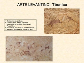  Básicamente, pintura.
 Colores: rojo, negro y blanco.
Obtenidos de óxidos, como en el
Paleolítico.
 Aplicación del color en estado líquido.
 Mediante pinceles de pluma de ave.
ARTE LEVANTINOARTE LEVANTINO: Técnica: Técnica
 