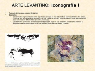 • Ausencia de manos y escasez de signos
• Zoomorfos
– Los animales representados serán aquellos que mejor se han adaptado al cambio climático. Se tratará,
pues, de una fauna de clima templado (ciervos, caballos, cabras), desapareciendo especies que habían
sido comunes en el Paleolítico (bisontes, mamuts ).
– Los animales suelen ser el centro de la composición, pero en casi todos los casos como víctimas y
supeditados a los personajes humanos, quienes los vigilan, persiguen y matan.
ARTE LEVANTINOARTE LEVANTINO: Iconografía I: Iconografía I
 