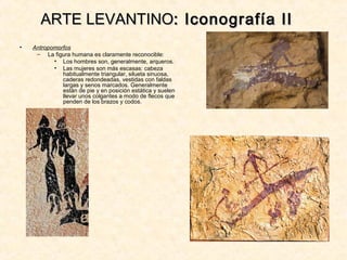 • Antropomorfos
– La figura humana es claramente reconocible:
• Los hombres son, generalmente, arqueros.
• Las mujeres son más escasas: cabeza
habitualmente triangular, silueta sinuosa,
caderas redondeadas, vestidas con faldas
largas y senos marcados. Generalmente
están de pie y en posición estática y suelen
llevar unos colgantes a modo de flecos que
penden de los brazos y codos.
ARTE LEVANTINOARTE LEVANTINO: Iconografía II: Iconografía II
 