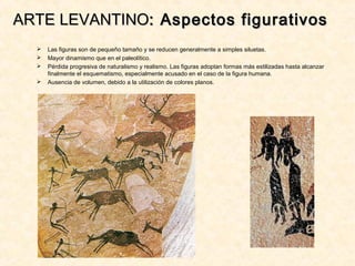 ARTE LEVANTINOARTE LEVANTINO: Aspectos figurativos: Aspectos figurativos
 Las figuras son de pequeño tamaño y se reducen generalmente a simples siluetas.
 Mayor dinamismo que en el paleolítico.
 Pérdida progresiva de naturalismo y realismo. Las figuras adoptan formas más estilizadas hasta alcanzar
finalmente el esquematismo, especialmente acusado en el caso de la figura humana.
 Ausencia de volumen, debido a la utilización de colores planos.
 