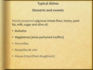 Typical dishes
                Desserts and sweets

Mostly prepared usig local wheat flour, honey, pork
fat, milk, sugar and olive oil.

 Buñuelos

 Magdalenas (anise-parfumed muffins)

 Perrunillas

 Rosquillas de vino

 Roscas fritas (fried doughnuts)
 