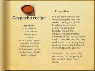  Preparation

                              In a big mortar mash the
Gazpacho recipe               cumin, the garlic and the
                              soaked bread, in a plastic
           Ingredients        bowl mix the chopped
         10 oz of bread       onion, the chopped
        21 oz. of tomato      tomato, the oil, the
        2 cloves of garlic    vinegar, the salt and the
             2 onions         contents of the mortar, mash
  2 red and green peppers     it with the mixer and add very
    1 cucumber (optional)     cold water to mix everything.
      7 tablespoons of oil    Add salt and strain it. Keep it
  2 tablespoons of vinegar    in the fridge until served.
  1 1/2 tablespoon of water
                              Serve with the tomato, the
       Cumin (optional)
                              cucumber, the pepper and
                              the toasted bread cut to
                              dices.
 
