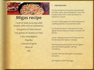    PREPARATION:

                                  Cut the bread into tiny pieces and dampen
                                  in a little water, salt and paprika. Cover the
                                  breadcrumbs with a cloth and leave to

  Migas recipe                    stand for 12 hours.

                                  Fry the crushed garlic and sliced peppers in
 1 loaf of stale (one-day-old)    4 tablespoonfuls of oil and then drain.
bread, with a lot of substance.
                                  Fry the diced bacon in the same oil. Then
  100 grams of fatty bacon
                                  lightly fry the chorizo or ham, and drain off
100 grams of chorizo or ham       the fat.

      2 dry red peppers           Leave 1 tablespoonful of oil in the pan and
           Paprika                fry the bread for about 2 minutes.

       2 cloves of garlic         Add the bacon and chorizo and fry lightly
           olive oil              until the bread is golden, stirring
                                  constantly.
              salt
                                  Garnish with the fried garlic and peppers
                                  and serve.

                                  Eat together with fried eggs.
 