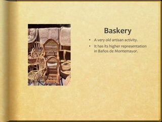 Baskery
• A very old artisan activity.
• It has its higher representation
  in Baños de Montemayor.
 