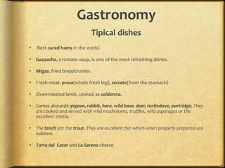 Gastronomy
                              Tipical dishes
   Best cured hams in the world.

 Gazpacho, a tomato soup, is one of the most refreshing dishes.

 Migas, fried breadcrumbs.

 Fresh meat: presa(whole fresh leg), secreto(from the stomach)

 Oven-roasted lamb, cooked as caldereta.

 Games abounds: pigeon, rabbit, hare, wild boar, deer, turtledove, partridge. They
  are cooked and served with wild mushrooms, truffles, wild asparagus or the
  excellent thistle.

 The tench ant the trout. They are excellent fish which when properly prepared are
  sublime.

 Torta del Casar and La Serena cheese.
 
