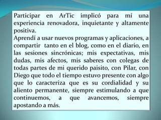 Participar en ArTic implicó para mí una experiencia renovadora, inquietante y altamente positiva.Aprendí a usar nuevos programas y aplicaciones, a compartir tanto en el blog, como en el diario, en las sesiones sincrónicas; mis expectativas, mis dudas, mis afectos, mis saberes con colegas de todas partes de mi querido paisito, con Pilar, con Diego que todo el tiempo estuvo presente con algo que lo caracteriza que es su cordialidad y su aliento permanente, siempre estimulando a que continuemos, a que avancemos, siempre apostando a más.