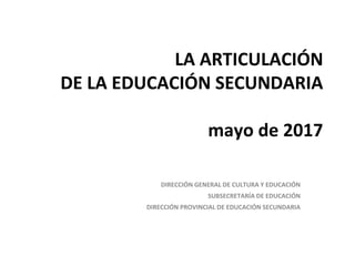 LA ARTICULACIÓN
DE LA EDUCACIÓN SECUNDARIA
mayo de 2017
DIRECCIÓN GENERAL DE CULTURA Y EDUCACIÓN
SUBSECRETARÍA DE EDUCACIÓN
DIRECCIÓN PROVINCIAL DE EDUCACIÓN SECUNDARIA
 