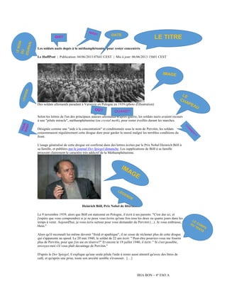 QUI?

DATE

LE TITRE

Les soldats nazis dopés à la méthamphétamine pour rester concentrés
Le HuffPost | Publication: 04/06/2013 07h41 CEST | Mis à jour: 06/06/2013 15h01 CEST

Des soldats allemands paradant à Varsovie en Pologne en 1939 (photo d'illustration)

QUAND?
Selon les lettres de l'un des principaux auteurs allemands d'après-guerre, les soldats nazis avaient recours
à une "pilule miracle", méthamphétamine (ou crystal meth), pour rester éveillés durant les marches.
Désignée comme une "aide à la concentration" et conditionnée sous le nom de Pervitin, les soldats
consommaient régulièrement cette drogue dure pour garder le moral malgré les terribles conditions du
front.
L'usage généralisé de cette drogue est confirmé dans des lettres écrites par le Prix Nobel Heinrich Böll à
sa famille, et publiées par le journal Der Spiegel dimanche. Les supplications de Böll à sa famille
prouvent clairement le caractère très addictif de la Méthamphétamine.

Heinrich Böll, Prix Nobel de littérature
Le 9 novembre 1939, alors que Böll est stationné en Pologne, il écrit à ses parents: "C'est dur ici, et
j'espère que vous comprendrez si je ne peux vous écrire qu'une fois tous les deux ou quatre jours dans les
temps à venir. Aujourd'hui, je vous écris surtout pour vous demander du Pervitin (...). Je vous embrasse,
Hein."
Alors qu'il reconnaît lui-même devenir "froid et apathique", il ne cesse de réclamer plus de cette drogue
qui s'apparente au speed. Le 20 mai 1940, le soldat de 22 ans écrit: " Peut-être pourriez-vous me fournir
plus de Pervitin, pour que j'en aie en réserve?" Et encore le 19 juillet 1940, il écrit: " Si c'est possible,
envoyez-moi s'il vous plaît davantage de Pervitin."
D'après le Der Spiegel, il explique qu'une seule pilule l'aide à rester aussi attentif qu'avec des litres de
café, et qu'après une prise, toute son anxiété semble s'évanouir. […]

IRIA BON – 4º ESO A

 