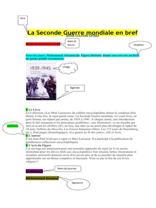 titre

La Seconde Guerre mondiale en bref
HOME CULTURE LIVRES
Publie le 30/01/12 a 15.33

date et
heure

chapeau

Tous les jours, Mohammed Aïssaoui du Figaro littéraire donne son avis sur un livre
de poche publié récemment.
image

légende

intertitre

● Le Livre
La Collection «Les Mini Larousse» du célèbre encyclopédiste donne le condensé d'un
thème. Cette fois, le sujet paraît vaste: La Seconde Guerre mondiale. Le court livre, en
petit format, est réparti par année, de 1939 à 1945. A chaque année, une introduction
pose le fait marquant et les principaux problèmes ; une illustration ; et un encadré qui
met en avant les chiffres clés, un lieu, une date ou un point plus développé (L'appel du
18-juin, l'affaire du Massilia, Les Forces françaises libres, Les 315 jours de Nuremberg,
etc.). Huit pages chronologiques, «La guerre au fil des jours», clôt ce livre.
● L'auteur
C'est Jean-Paul Viart qui a signé ce Mini Larousse. Il a participé à la publication de
nombreuses collections encyclopédiques.
● L'avis du Figaro
Cet ouvrage est intéressant pour une première approche du sujet (et il est moins
intimidant pour les élèves rétifs aux encyclopédies): bon résumé, belles illustrations et
encadrés instructifs donnent envie d'en savoir plus et de se pencher de manière plus
approfondie sur un thème complexe et fascinant. N'est-ce pas le but de ces livres
«digest»?

Le figaro.fr

Nom du journal

Mohammed Aissaoui
Signature

 