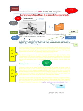 RUBRIQUE
Accueil / Société / Le mag / En Bref / News

TITRE

PLUS DE "NEWS" 23 décembre 2013

Les femmes pilotes oubliées de la Seconde Guerre mondiale
QUI

Par Assma Maad
Par Assma Maad

DATE
PHOTO

QUAND

LEGENDE

P
hoto AFPJacqueline

Cochran, pionnière de l'aviation américaine, a participé à la création du
WASP (Women Airforce Service Pilots) en 1942.

QUOI

CHAPEAU
La Rose Parade va rendre hommage le 1er janvier au WASP, l’unité américaine des pilotes
féminines qui a existé entre 1942 et 1944, avant d’être brutalement dissoute. Une manière de
célébrer ces héroïnes oubliées de la guerre.

CORPS

À 80 ans, Flora Belle Reece se souvient encore de cette aventure que sa famille réprouvait. « J’avais 19
ans et j’étais décidée à m’engager ». Son père tente alors de l'en dissuader. « Ce n’est pas quelque chose
que les femmes ont l’habitude de faire. » Mais la jeune femme s’entête et rejoint en 1943 l’unité des
femmes pilotes de l’armée de l’air, The Women Airforce Service Pilots (WASP).

DU
TEXTE

Une décision courageuse dans une armée encore peu habituée à faire appel aux femmes. Créée
officiellement en 1942, cette unité féminine de l’armée de l’air américaine a employé plus d’un millier de
femmes, chargées de réparer les avions militaires ou de transporter les officiels à travers le pays. Durant
deux ans, elles participèrent donc à l’effort de guerre aux côtés des hommes. Avant de tomber dans
l’oubli.
J'aimais juste voler

CORPS
DU

ENTRE
TITRE

L’histoire ne retint que les pilotes héroïques qui participèrent aux combats en Europe et dans le
Pacifique. Soixante-dix ans après, la célèbre Rose Parade, un défilé populaire de chars fleuris qui se tient
chaque année en Californie, va rendre hommage au WASP, rapporte le Los Angeles Times. Le 1er janvier,
plusieurs anciennes aviatrices défileront sur un char à Pasadena, révélant au million de spectateurs, le
visage de ces héroïnes de guerre trop longtemps ignorées. Flora Belle Reece y sera, pour rappeler aux
jeunes générations le rôle qu’elles ont joué au cours de la Seconde Guerre mondiale.

TEXTE
À ses côtés, son amie aviatrice de longue date, Alyce Stevens Rohrer. Confrontée au regard des hommes,
elle ne fit jamais profil bas. « On me demandait pourquoi je faisais quelque chose d’aussi dangereux.
Moi, je leur répondais, que c’était bien moins dangereux que ce que faisait mon frère, parti se battre sur
les plages de Normandie. J’aimais juste voler », explique l’ancienne pilote, désormais âgée de 90 ans.

CHUTE

ERIC CANCELO – 4º ESO B

OÙ

 