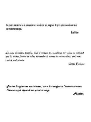 La guerre, un massacre de gens qui ne se connaissent pas, au profit de gens qui se connaissent mais
ne se massacrent pas.
Paul Valery

La seule révolution possible, c'est d'essayer de s'améliorer soi-même en espérant
que les autres fassent la même démarche; le monde ira mieux alors; crois moi
c'est le seul chemin.
George Brassens

Toutes les guerres sont civiles, car c'est toujours l'homme contre
l'homme qui répand son propre sang.
Fénelon

 