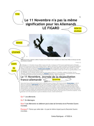 TITRE

Le 11 Novembre n'a pas la même
signification pour les Allemands
NOM DU
LE FIGARO
JOURNAL

IMAGE

LÉGENDE
HOME A CTUA LITE IN TERNATI ONAL

o

Par Anne-Claude Martin

Alors que la France s'apprête à célébrer l'armistice de la Première Guerre mondiale, nos voisins d'outre-Rhin n'en font pas une date
aussi lourde de symboles.

CORPS
DU
TEXTE

PUBLICITÉ
En Allemagne, le 11 Novembre n'est pas célébré et encore moins férié. «L'armistice de 1918 n'a pas de signification pour les Allemands.
Cette date n'est pas inscrite dans la culture politique fédérale», rappelle Arndt Weinrich, chargé de recherche à l'Institut historique allemand à
Paris. «La Grande Guerre ne parle pas aux Allemands pour qui elle n'a pas le même impact que la Seconde Guerre mondiale et la Shoah.»
D'ailleurs, peu de place est réservée à la Première Guerre mondiale dans les programmes scolaires dans ce pays. Pour nos voisins, le 9
novembre est une date plus symbolique qui fait référence au pogrom qui s'est produit à la même date en 1938, au coup d'État d'Hitler en 1923
mais également à la chute du mur de Berlin en 1989.
«En Allemagne, on ne se rend pas vraiment compte de ce qui se passe en France le 11 Novembre», explique le chercheur. Pour les
Allemands, commémorer la victoire de la France sur l'Allemagnes'apparente à renouveler le patriotisme. «Cela passerait mal en Allemagne.
Les événements en faveur de la paix et de l'Europe leur parlent beaucoup plus», affirme Arndt Weinrich.

Le 11 Novembre, journée de la réconciliation
INTERTITRE
franco-allemande

Tout comme François Mitterrand et Helmut Kohl se tenant par la main à Verdun en 1984, l'ancien président Nicolas Sarkozy a voulu en
2009 avec la chancelière Angela Merkel apporter sa pierre à l'édifice franco-allemand en voulant que «le 11 Novembre devienne une
journée de réconciliation franco-allemande, pour bâtir un avenir partagé». D'ailleurs, le jour J, les deux responsables politiques avaient
rallumé ensemble la flamme de la tombe du soldat inconnu sous l'Arc de triomphe, «un geste exceptionnel d'amitié dont chaque Français
mesure la portée», avait déclaré Nicolas Sarkozy. Mais les discours de la chancelière et du président français avaient montré que la mémoire
de la Première Guerre mondiale était fondamentalement différente dans les deux pays. Alors que Nicolas Sarkozy avait axé son discours sur
le conflit, la chancelière allemande avait insisté sur les leçons à tirer des deux guerres du XXe siècle pour la construction européenne. «Il faut
maintenant voir le rôle que peut jouer ce genre de célébration à l'avenir», conclut Arndt Weinrich.

Qui ? Les allemands
Où ? En Allemagne
Quoi ? Les Allemands ne célèbrent pas la date de l'armistice de la Première Guerre
mondiale.
Pourquoi ? Parce que cette date n'a pas le même impact que la Seconde Guerre
mondiale. .
Carlos Rodríguez – 4º ESO A

 