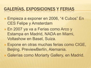 GALERÍAS, EXPOSICIONES Y FERIAS
 Empieza a exponer en 2006, “4 Cubos” En
CES Felipe y Amsterdam
 En 2007 ya va a Ferias como Arco y
Estampa en Madrid, NADA en Miami,
Voltashow en Basel, Suiza.
 Expone en otras muchas ferias como CIGE,
Beijing. PreviewBerlín, Alemania.
 Galerías como Moriarty Gallery, en Madrid.
 
