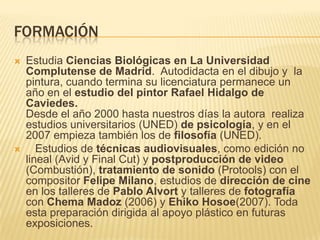 FORMACIÓN
 Estudia Ciencias Biológicas en La Universidad
Complutense de Madrid. Autodidacta en el dibujo y la
pintura, cuando termina su licenciatura permanece un
año en el estudio del pintor Rafael Hidalgo de
Caviedes.
Desde el año 2000 hasta nuestros días la autora realiza
estudios universitarios (UNED) de psicología, y en el
2007 empieza también los de filosofía (UNED).
 Estudios de técnicas audiovisuales, como edición no
lineal (Avid y Final Cut) y postproducción de video
(Combustión), tratamiento de sonido (Protools) con el
compositor Felipe Milano, estudios de dirección de cine
en los talleres de Pablo Alvort y talleres de fotografía
con Chema Madoz (2006) y Ehiko Hosoe(2007). Toda
esta preparación dirigida al apoyo plástico en futuras
exposiciones.
 