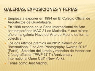 GALERÍAS, EXPOSICIONES Y FERIAS
 Empieza a exponer en 1994 en El Colegio Oficial de
Arquitectos de Guadalajara.
 En 1998 expone en la Feria Internacional de Arte
contemporáneo MAC 21 en Marbella. Y ese mismo
año en la galería Nave del Arte de Madrid de forma
colectiva.
 Los dos últimos premios en 2012. Selección en
”International Fine Arts Photography Awards 2012”
(París). Seleción del jurado y mención de Honor con
2 fotografías en "PWP 37 Th Anniversary
International Open Call" (New York).
 Ferias como Just Madrid,
 