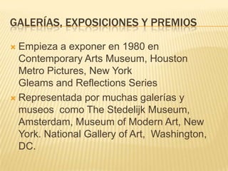 GALERÍAS, EXPOSICIONES Y PREMIOS
 Empieza a exponer en 1980 en
Contemporary Arts Museum, Houston
Metro Pictures, New York
Gleams and Reflections Series
 Representada por muchas galerías y
museos como The Stedelijk Museum,
Amsterdam, Museum of Modern Art, New
York. National Gallery of Art, Washington,
DC.
 