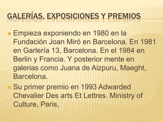 GALERÍAS, EXPOSICIONES Y PREMIOS
 Empieza exponiendo en 1980 en la
Fundación Joan Miró en Barcelona. En 1981
en Garlería 13, Barcelona. En el 1984 en
Berlin y Francia. Y posterior mente en
galerias como Juana de Aizpuru, Maeght,
Barcelona.
 Su primer premio en 1993 Adwarded
Chevalier Des arts Et Lettres. Ministry of
Culture, Paris,
 