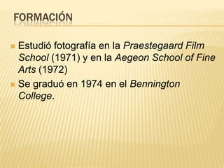 FORMACIÓN
 Estudió fotografía en la Praestegaard Film
School (1971) y en la Aegeon School of Fine
Arts (1972)
 Se graduó en 1974 en el Bennington
College.
 