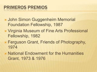 PRIMEROS PREMIOS
 John Simon Guggenheim Memorial
Foundation Fellowship, 1987
 Virginia Museum of Fine Arts Professional
Fellowship, 1982
 Ferguson Grant, Friends of Photography,
1974
 National Endowment for the Humanities
Grant, 1973 & 1976
 